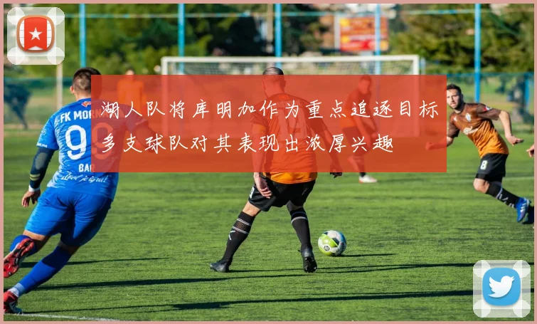 湖人队将库明加作为重点追逐目标多支球队对其表现出浓厚兴趣