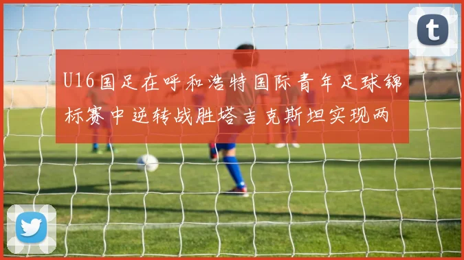 U16国足在呼和浩特国际青年足球锦标赛中逆转战胜塔吉克斯坦实现两连胜