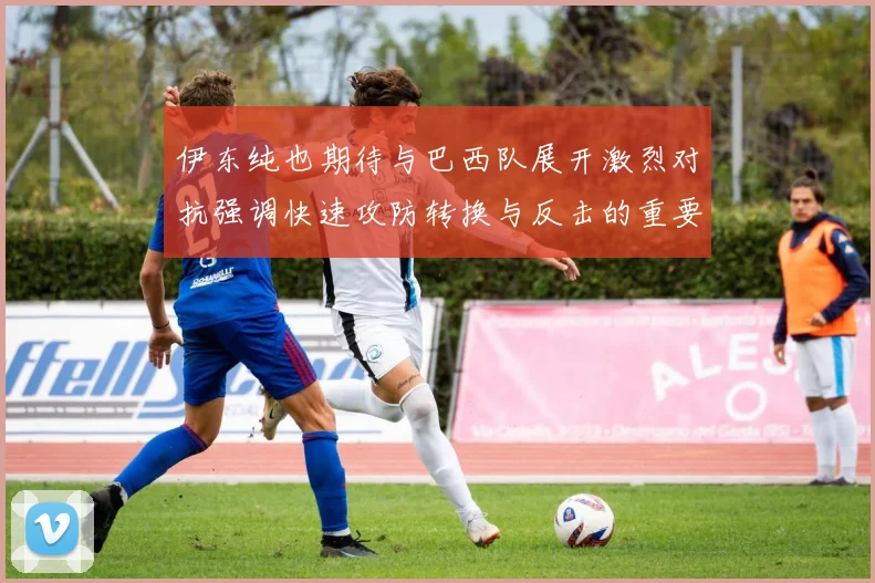 伊东纯也期待与巴西队展开激烈对抗强调快速攻防转换与反击的重要性