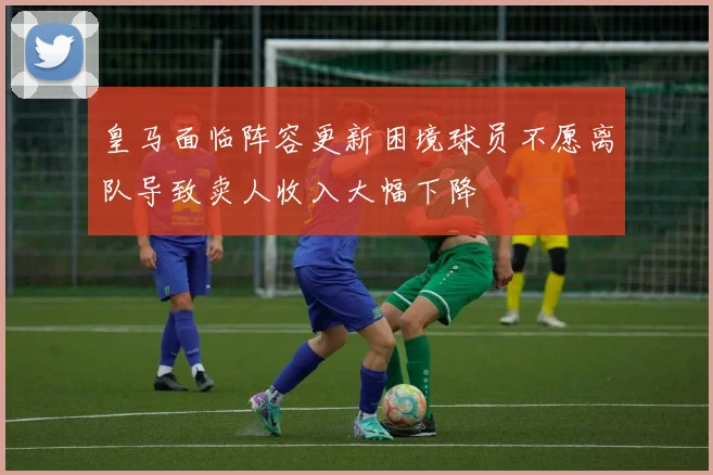 皇马面临阵容更新困境球员不愿离队导致卖人收入大幅下降