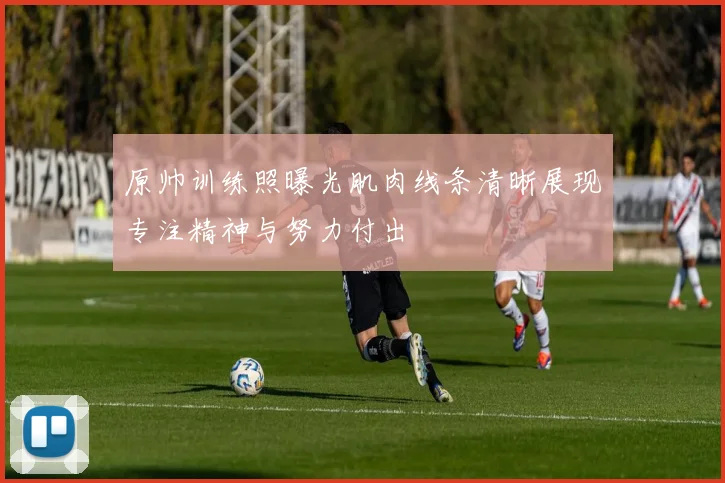 原帅训练照曝光肌肉线条清晰展现专注精神与努力付出