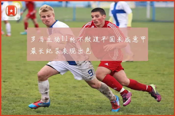 罗马主场11轮不败追平国米成意甲最长纪录表现出色