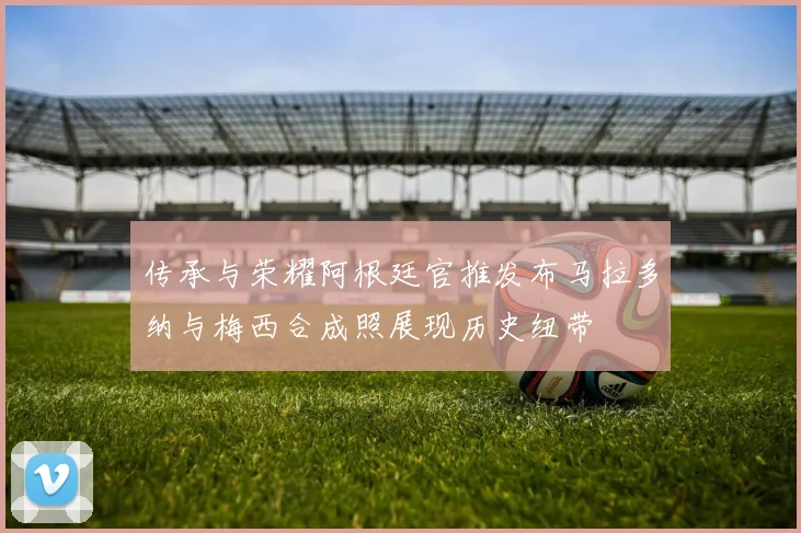 传承与荣耀阿根廷官推发布马拉多纳与梅西合成照展现历史纽带