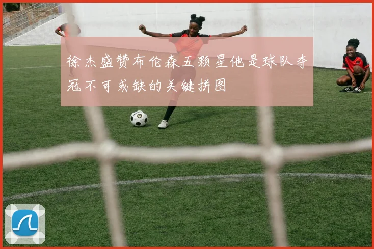 徐杰盛赞布伦森五颗星他是球队夺冠不可或缺的关键拼图