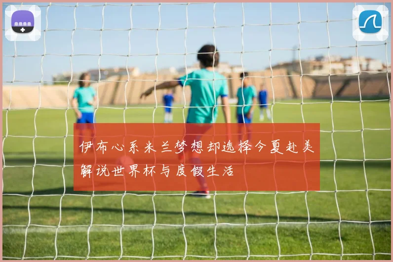 伊布心系米兰梦想却选择今夏赴美解说世界杯与度假生活