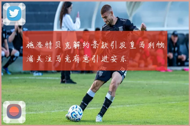 施洛特贝克解约条款引发皇马利物浦关注马竞有意引进安东