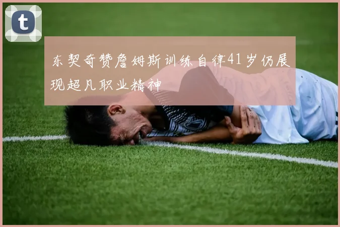 东契奇赞詹姆斯训练自律41岁仍展现超凡职业精神