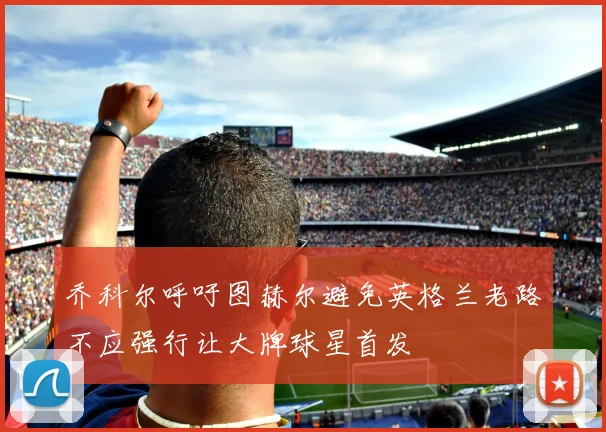 乔科尔呼吁图赫尔避免英格兰老路不应强行让大牌球星首发