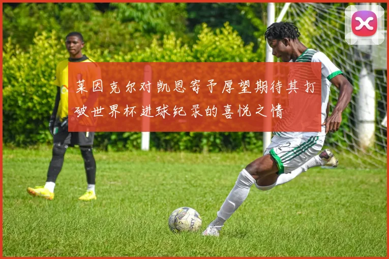 莱因克尔对凯恩寄予厚望期待其打破世界杯进球纪录的喜悦之情
