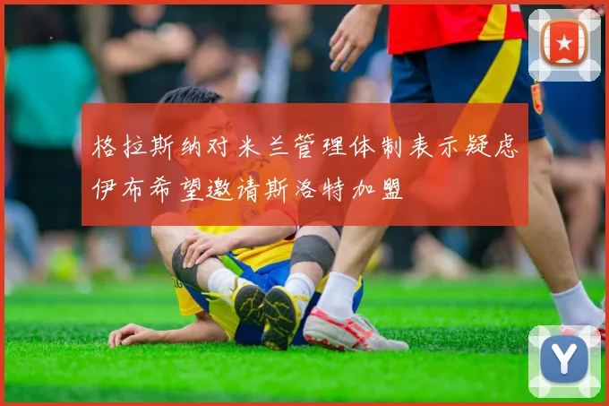格拉斯纳对米兰管理体制表示疑虑伊布希望邀请斯洛特加盟