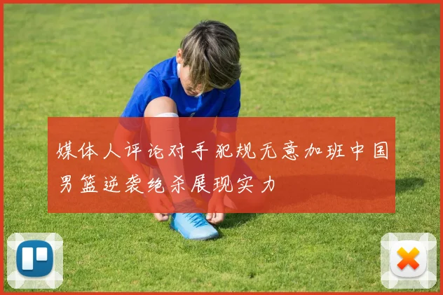 媒体人评论对手犯规无意加班中国男篮逆袭绝杀展现实力