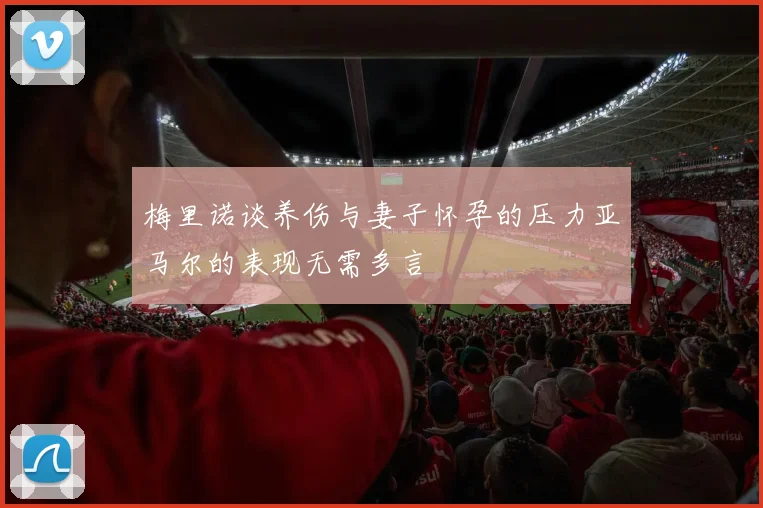 梅里诺谈养伤与妻子怀孕的压力亚马尔的表现无需多言
