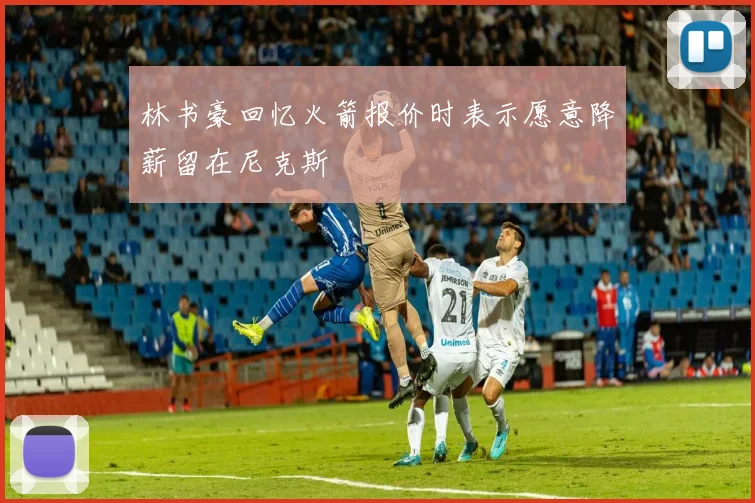 林书豪回忆火箭报价时表示愿意降薪留在尼克斯