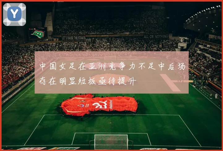 中国女足在亚洲竞争力不足中后场存在明显短板亟待提升