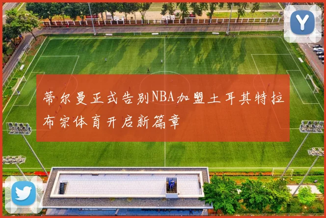 蒂尔曼正式告别NBA加盟土耳其特拉布宗体育开启新篇章