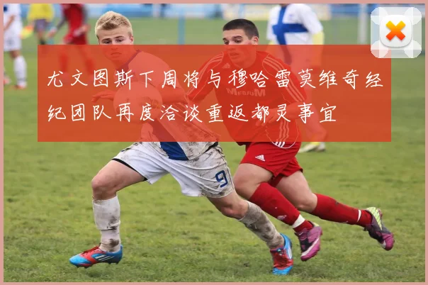 尤文图斯下周将与穆哈雷莫维奇经纪团队再度洽谈重返都灵事宜