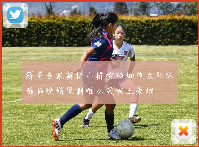薪资专家解析小桥续约细节太阳队面临硬帽限制难以突破土豪线