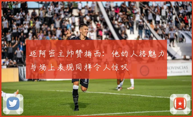 迈阿密主帅赞梅西：他的人格魅力与场上表现同样令人惊叹
