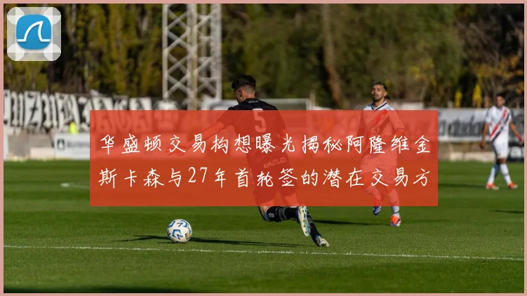 华盛顿交易构想曝光揭秘阿隆维金斯卡森与27年首轮签的潜在交易方案