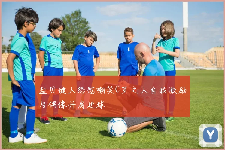 盐贝健人怒怼嘲笑C罗之人自我激励与偶像并肩进球