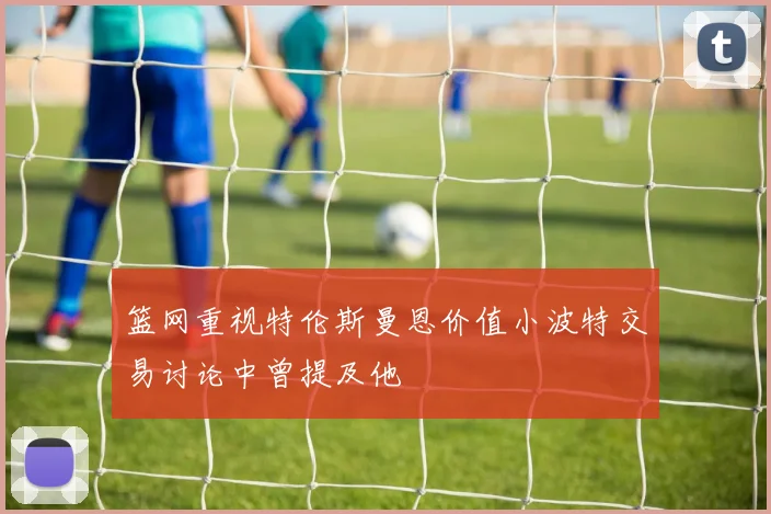篮网重视特伦斯曼恩价值小波特交易讨论中曾提及他