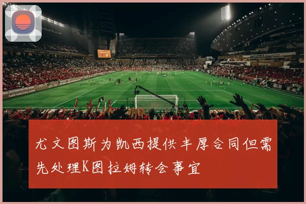 尤文图斯为凯西提供丰厚合同但需先处理K图拉姆转会事宜