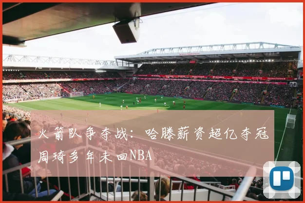 火箭队争夺战：哈滕薪资超亿夺冠周琦多年未回NBA